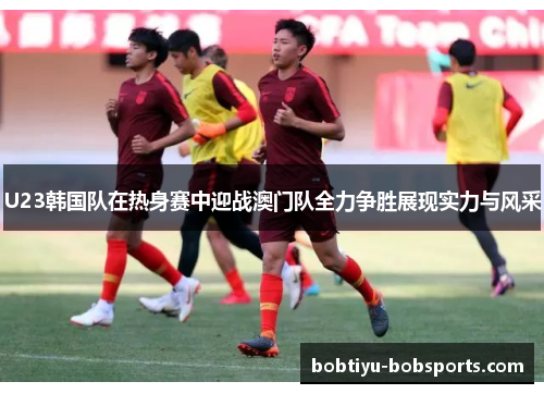 U23韩国队在热身赛中迎战澳门队全力争胜展现实力与风采
